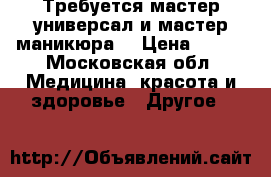 Требуется мастер универсал и мастер маникюра  › Цена ­ 700 - Московская обл. Медицина, красота и здоровье » Другое   